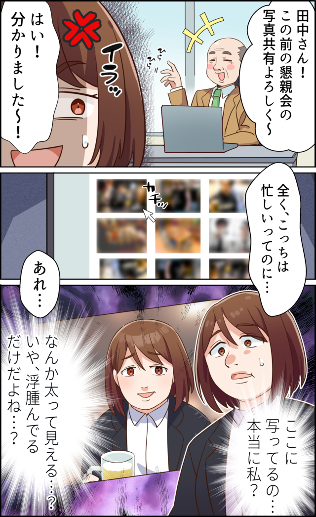 「田中さん！この前の懇親会の写真共有よろしく～」「はい！分かりました～！」「まったく、こっちは忙しいってのに…あれ…」ここに写ってるの…本当に私？なんか太って見える…？いや、浮腫んでるだけだよね…？