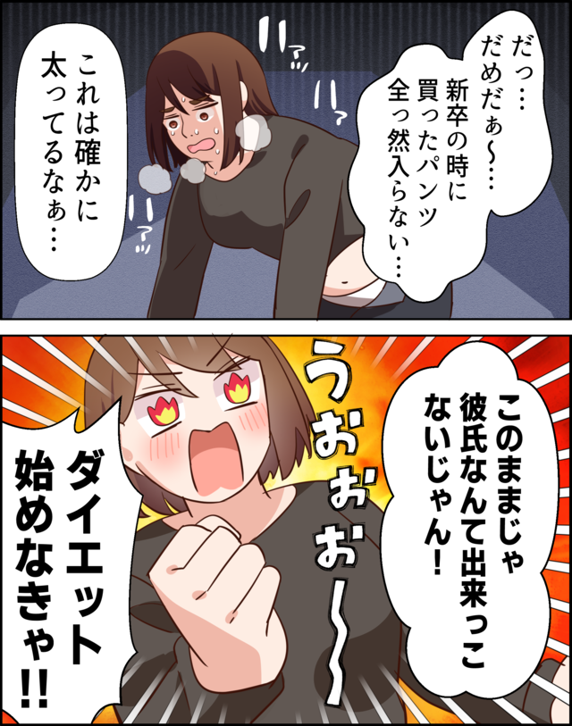 「だっ…だめだぁ～…新卒の時に買ったパンツ全っ然入らない…」「これは確かに太ってるなぁ…」「このままじゃ彼氏なんて出来っこないじゃん！」「ダイエット始めなきゃ！」