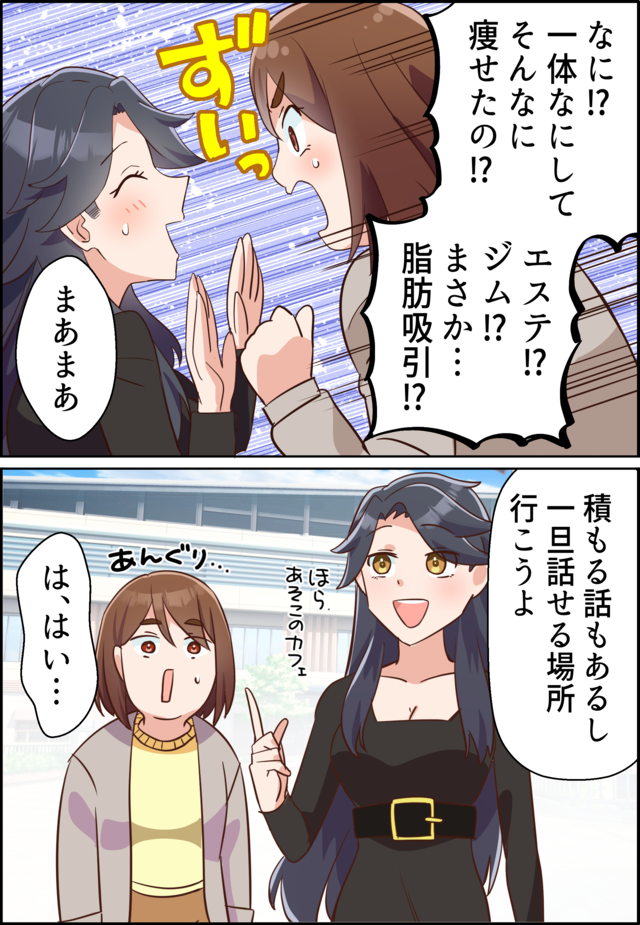 「なに!?一体なにしてそんなに痩せたの!?エステ!?ジム!?まさか…脂肪吸引!?」「まあまあ」「積もる話もあるし一旦話せる場所行こうよ」「は、はい…」