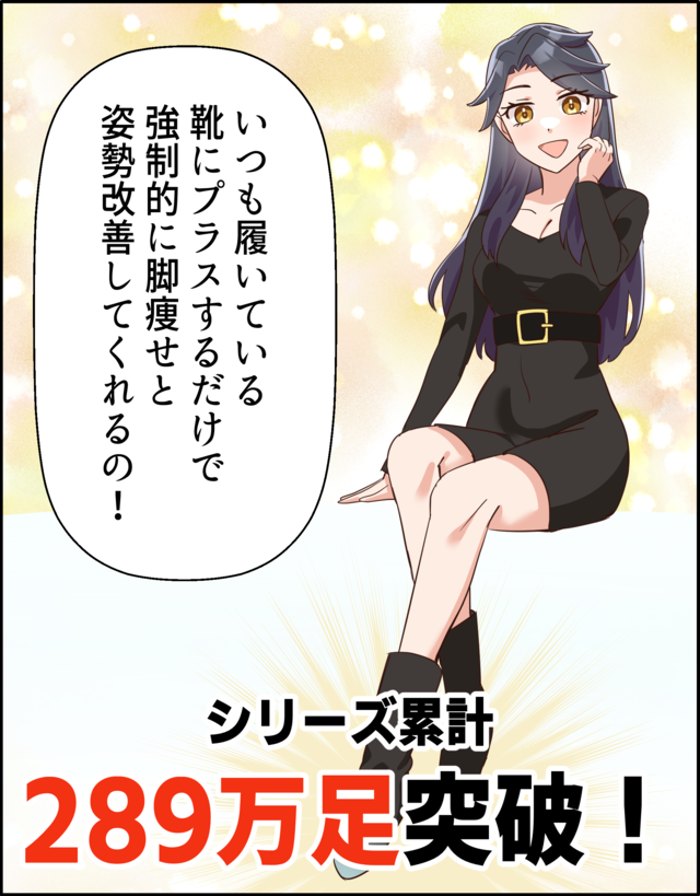 「いつも履いている靴にプラスするだけで強制的に脚瘦せと姿勢改善してくれるの！」 シリーズ累計289万足突破！