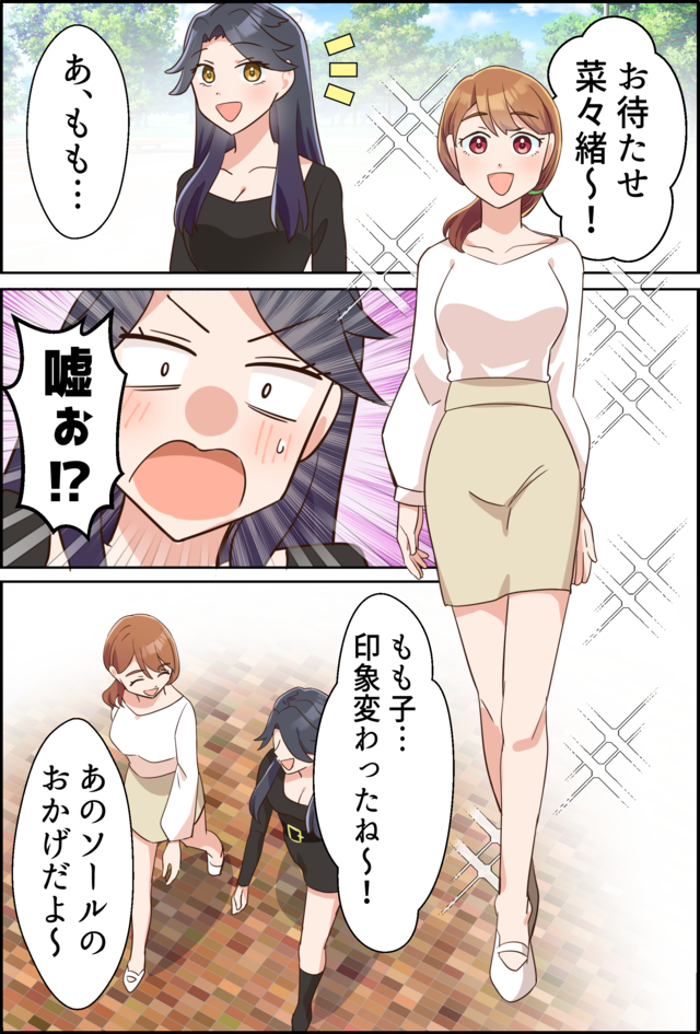 「お待たせ菜々緒～！」「あ、もも…」「嘘ぉ!?」「もも子…印象変わったね～！」「あのソールのおかげだよ～」