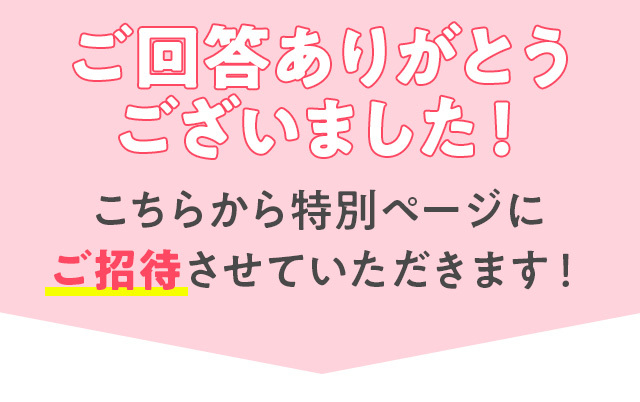 ご回答ありがとうございました！ こちらから特別ページにご招待させていただきます！